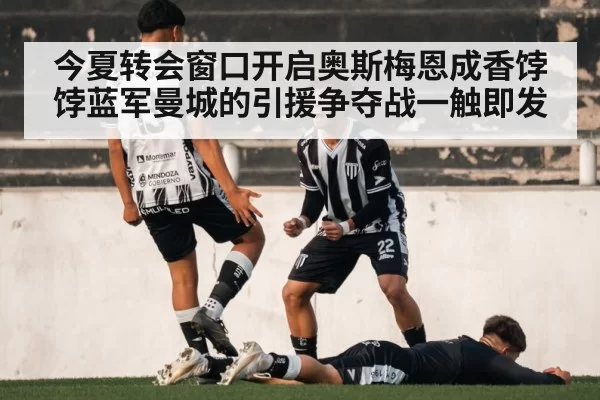 今夏转会窗口开启奥斯梅恩成香饽饽蓝军曼城的引援争夺战一触即发